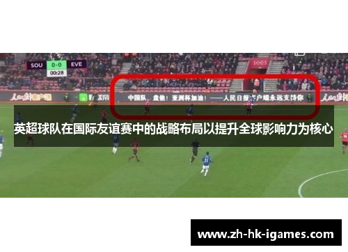 英超球队在国际友谊赛中的战略布局以提升全球影响力为核心 英超球队在国际友谊赛中的战略布局以提升全球影响力为核心