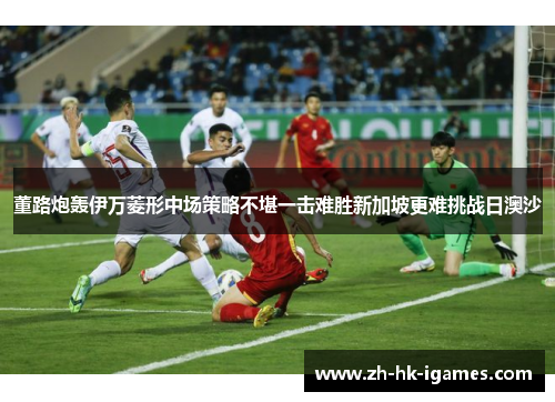 董路炮轰伊万菱形中场策略不堪一击难胜新加坡更难挑战日澳沙