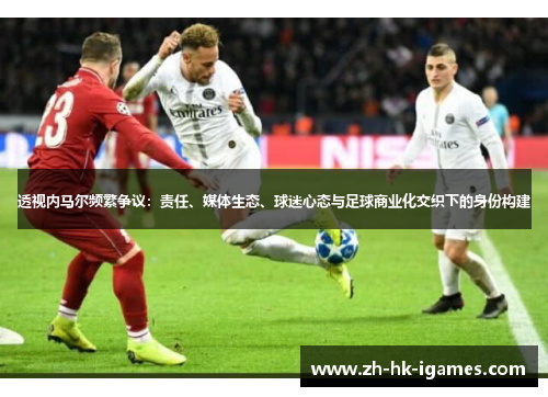 透视内马尔频繁争议:责任、媒体生态、球迷心态与足球商业化交织下的身份构建 透视内马尔频繁争议:责任、媒体生态、球迷心态与足球商业化交织下的身份构建