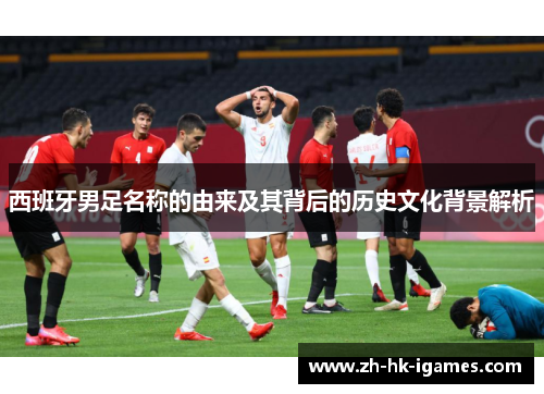 西班牙男足名称的由来及其背后的历史文化背景解析 西班牙男足名称的由来及其背后的历史文化背景解析