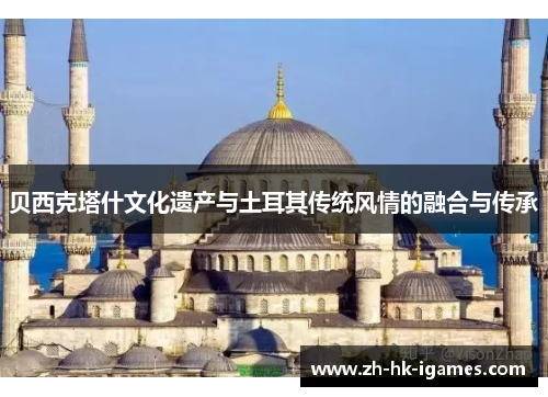 贝西克塔什文化遗产与土耳其传统风情的融合与传承 贝西克塔什文化遗产与土耳其传统风情的融合与传承
