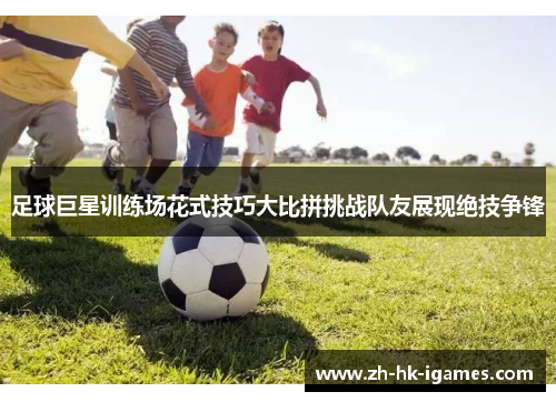 足球巨星训练场花式技巧大比拼挑战队友展现绝技争锋 足球巨星训练场花式技巧大比拼挑战队友展现绝技争锋