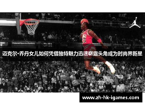 迈克尔·乔丹女儿如何凭借独特魅力迅速崭露头角成为时尚界新星 迈克尔·乔丹女儿如何凭借独特魅力迅速崭露头角成为时尚界新星